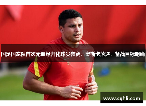 国足国家队首次无血缘归化球员参赛，奥斯卡落选，备战目标明确